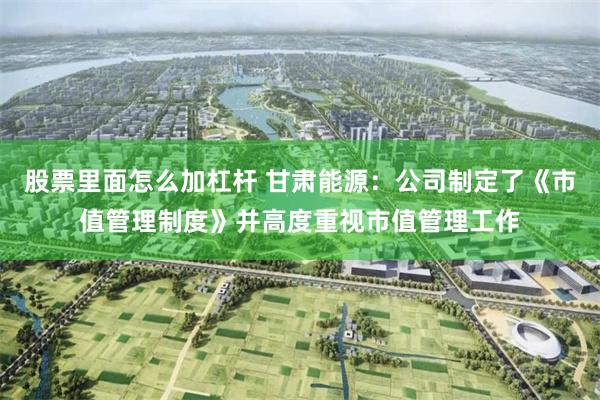 股票里面怎么加杠杆 甘肃能源：公司制定了《市值管理制度》并高度重视市值管理工作