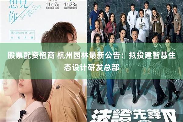 股票配资招商 杭州园林最新公告：拟投建智慧生态设计研发总部