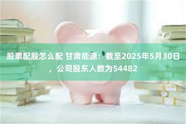 股票配股怎么配 甘肃能源：截至2025年5月30日，公司股东人数为54482