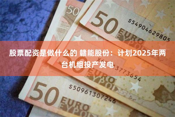 股票配资是做什么的 赣能股份：计划2025年两台机组投产发电