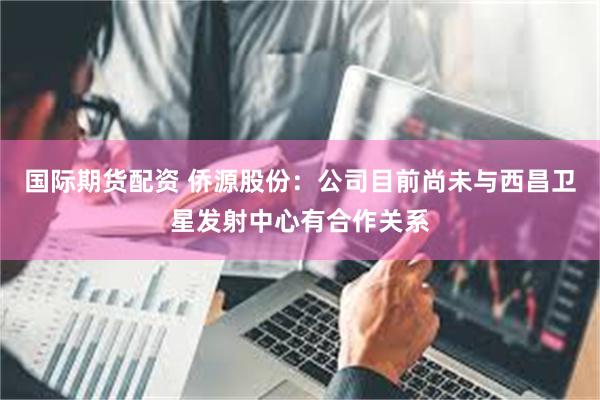 国际期货配资 侨源股份：公司目前尚未与西昌卫星发射中心有合作关系