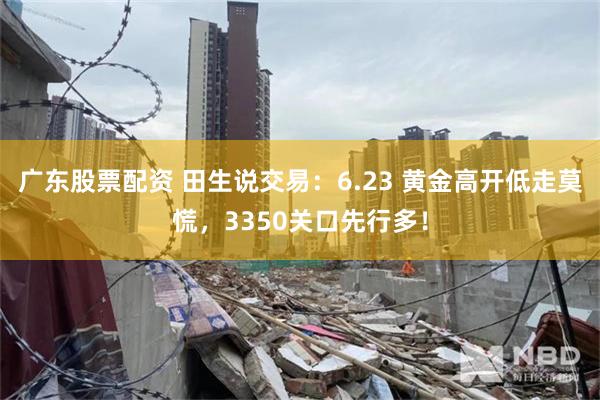 广东股票配资 田生说交易：6.23 黄金高开低走莫慌，3350关口先行多！