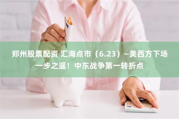 郑州股票配资 汇海点市（6.23）—美西方下场一步之遥！中东战争第一转折点