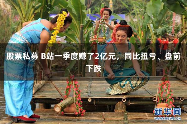 股票私募 B站一季度赚了2亿元，同比扭亏、盘前下跌