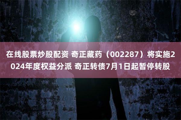 在线股票炒股配资 奇正藏药（002287）将实施2024年度权益分派 奇正转债7月1日起暂停转股