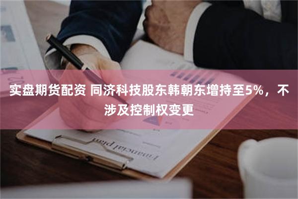 实盘期货配资 同济科技股东韩朝东增持至5%,不涉及控制权变更