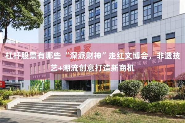 杠杆股票有哪些 “深派财神”走红文博会，非遗技艺+潮流创意打造新商机