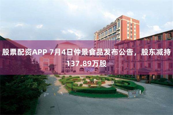 股票配资APP 7月4日仲景食品发布公告，股东减持137.89万股