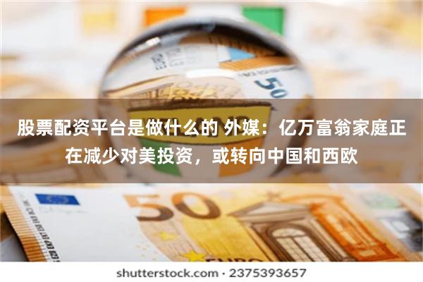 股票配资平台是做什么的 外媒：亿万富翁家庭正在减少对美投资，或转向中国和西欧