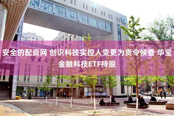 安全的配资网 创识科技实控人变更为责令候查 华宝金融科技ETF持股