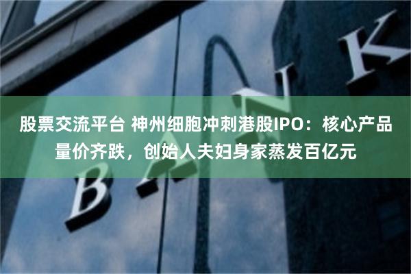 股票交流平台 神州细胞冲刺港股IPO：核心产品量价齐跌，创始人夫妇身家蒸发百亿元