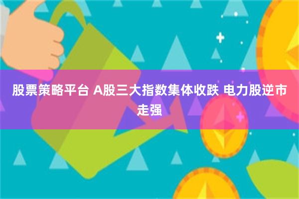 股票策略平台 A股三大指数集体收跌 电力股逆市走强