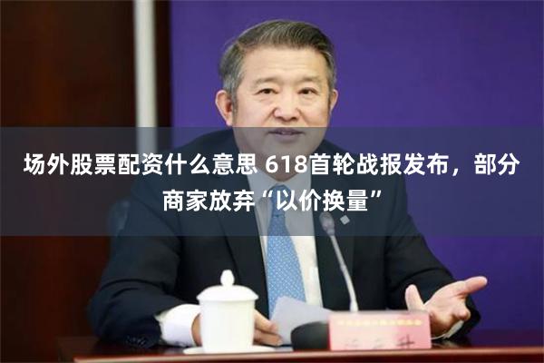 场外股票配资什么意思 618首轮战报发布，部分商家放弃“以价换量”