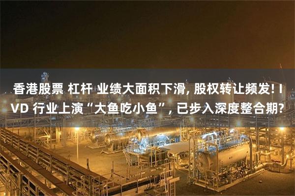 香港股票 杠杆 业绩大面积下滑, 股权转让频发! IVD 行业上演“大鱼吃小鱼”, 已步入深度整合期?