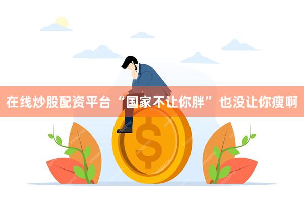 在线炒股配资平台 “国家不让你胖” 也没让你瘦啊