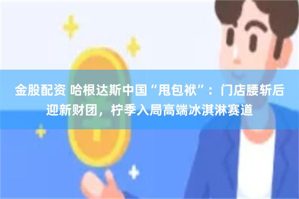 金股配资 哈根达斯中国“甩包袱”：门店腰斩后迎新财团，柠季入局高端冰淇淋赛道