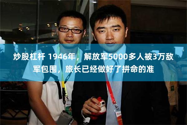 炒股杠杆 1946年,解放军5000多人被3万敌军包围,旅长已经做好了拼命的准