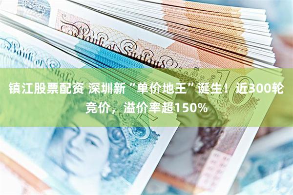 镇江股票配资 深圳新“单价地王”诞生!近300轮竞价,溢价率超150%