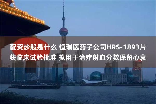 配资炒股是什么 恒瑞医药子公司HRS-1893片获临床试验批准 拟用于治疗射血分数保留心衰