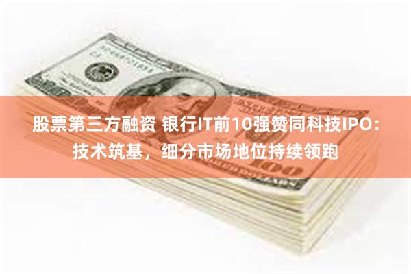 股票第三方融资 银行IT前10强赞同科技IPO:技术筑基,细分市场地位持续领跑