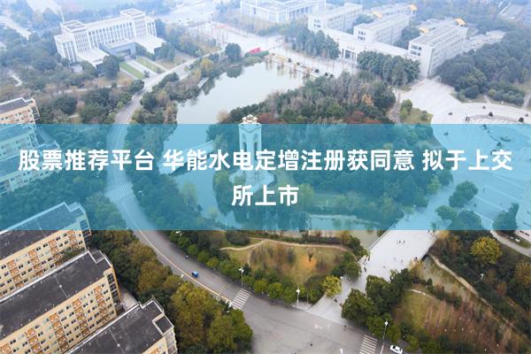 股票推荐平台 华能水电定增注册获同意 拟于上交所上市