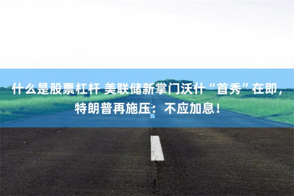 什么是股票杠杆 美联储新掌门沃什“首秀”在即，特朗普再施压：不应加息！