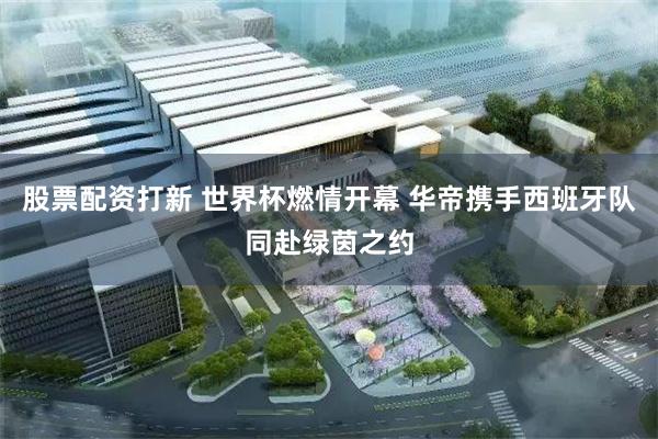股票配资打新 世界杯燃情开幕 华帝携手西班牙队同赴绿茵之约