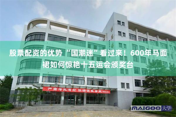 股票配资的优势 “国潮迷”看过来！600年马面裙如何惊艳十五运会颁奖台