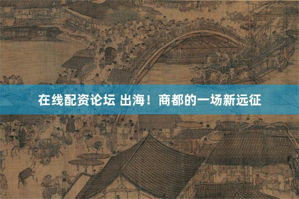 在线配资论坛 出海！商都的一场新远征