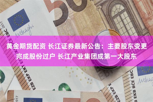 黄金期货配资 长江证券最新公告：主要股东变更完成股份过户 长江产业集团成第一大股东