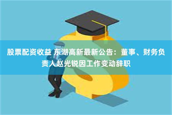 股票配资收益 东湖高新最新公告：董事、财务负责人赵光锐因工作变动辞职