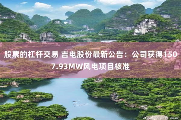 股票的杠杆交易 吉电股份最新公告:公司获得1507.93MW风电项目核准