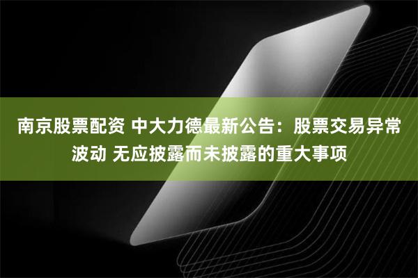 南京股票配资 中大力德最新公告：股票交易异常波动 无应披露而未披露的重大事项