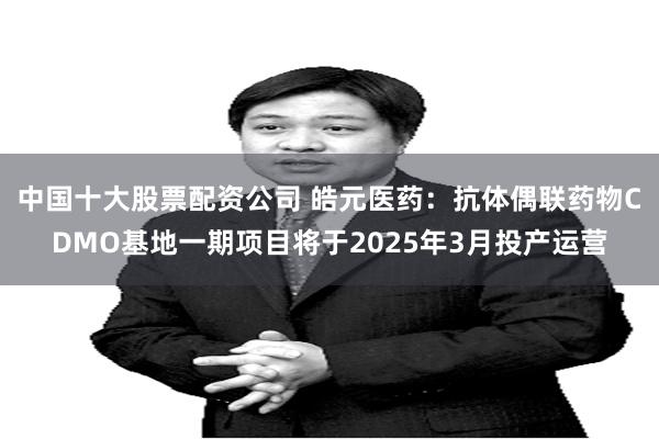 中国十大股票配资公司 皓元医药：抗体偶联药物CDMO基地一期项目将于2025年3月投产运营
