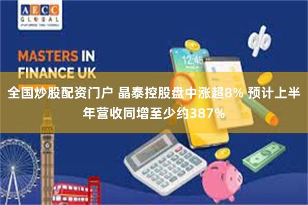 全国炒股配资门户 晶泰控股盘中涨超8% 预计上半年营收同增至少约387%