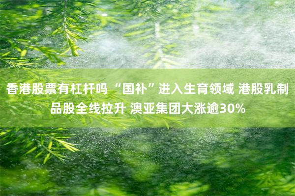 香港股票有杠杆吗 “国补”进入生育领域 港股乳制品股全线拉升 澳亚集团大涨逾30%