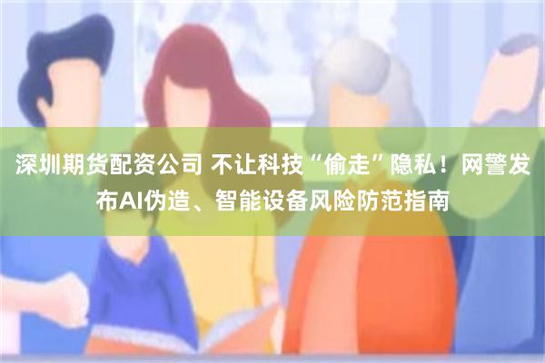 深圳期货配资公司 不让科技“偷走”隐私！网警发布AI伪造、智能设备风险防范指南
