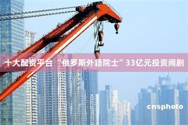 十大配资平台 “俄罗斯外籍院士”33亿元投资闹剧