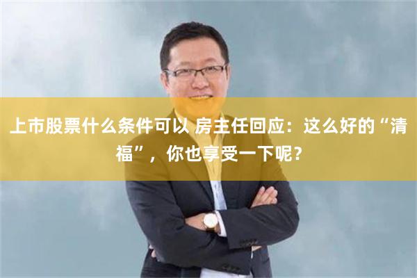 上市股票什么条件可以 房主任回应:这么好的“清福”,你也享受一下呢?