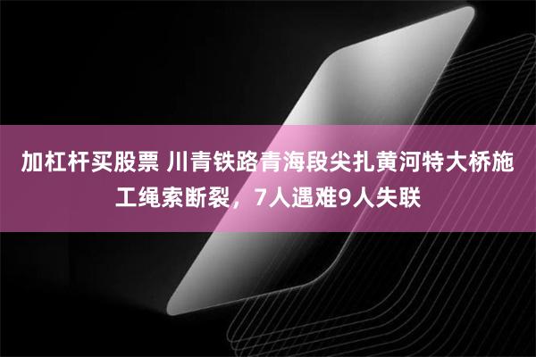 加杠杆买股票 川青铁路青海段尖扎黄河特大桥施工绳索断裂，7人遇难9人失联