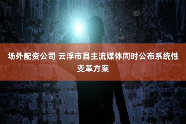 场外配资公司 云浮市县主流媒体同时公布系统性变革方案