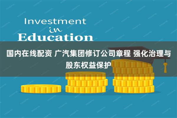 国内在线配资 广汽集团修订公司章程 强化治理与股东权益保护