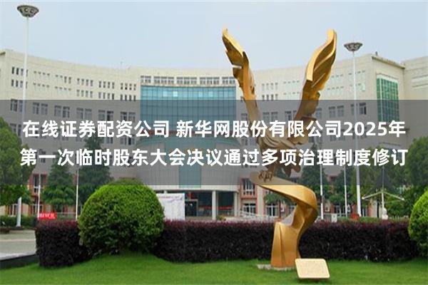 在线证券配资公司 新华网股份有限公司2025年第一次临时股东大会决议通过多项治理制度修订