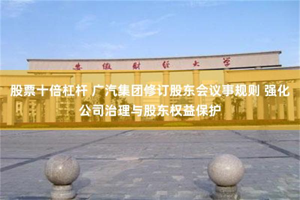 股票十倍杠杆 广汽集团修订股东会议事规则 强化公司治理与股东权益保护