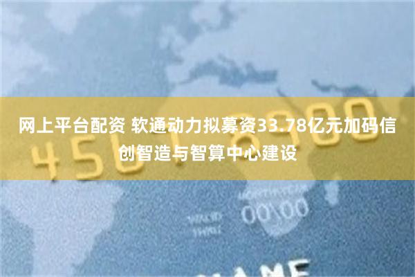 网上平台配资 软通动力拟募资33.78亿元加码信创智造与智算中心建设