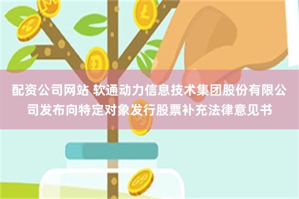 配资公司网站 软通动力信息技术集团股份有限公司发布向特定对象发行股票补充法律意见书