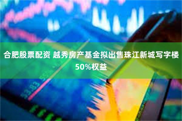 合肥股票配资 越秀房产基金拟出售珠江新城写字楼50%权益