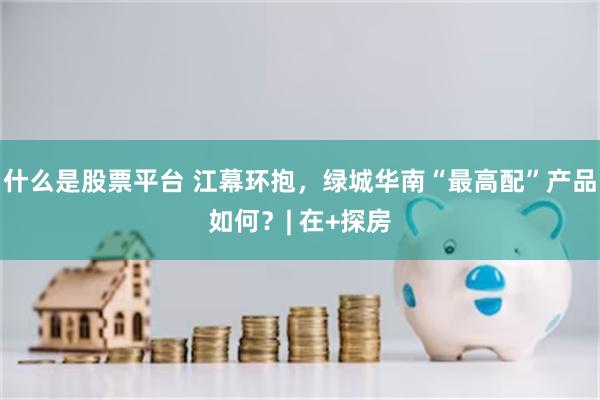 什么是股票平台 江幕环抱，绿城华南“最高配”产品如何？| 在+探房