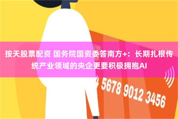 按天股票配资 国务院国资委答南方+：长期扎根传统产业领域的央企更要积极拥抱AI