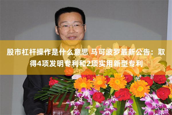 股市杠杆操作是什么意思 马可波罗最新公告：取得4项发明专利和2项实用新型专利